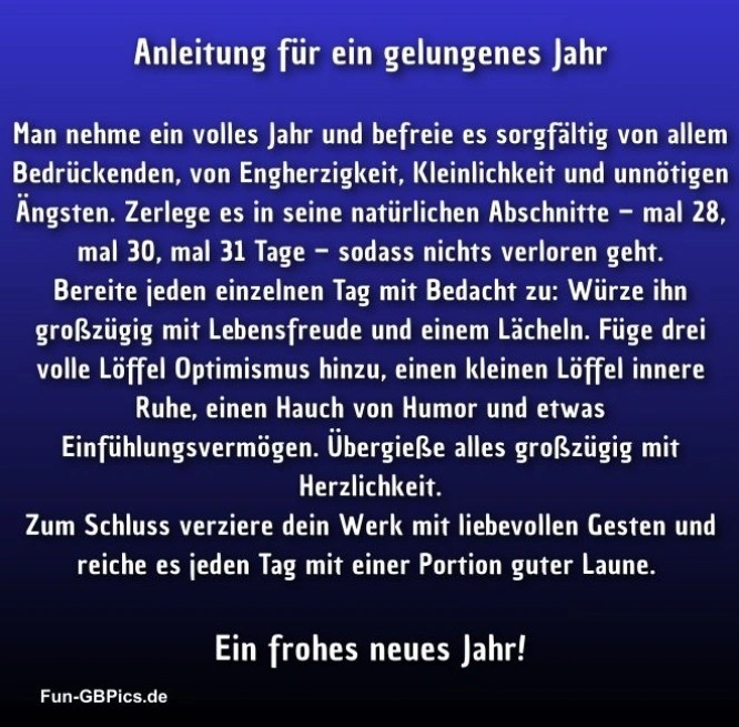 Anleitung für ein gelungenes Jahr:
Man nehme ein volles Jahr und befreie es sorgfältig von allem Bedrückenden, von Engherzigkeit, Kleinlichkeit und unnötigen Ängsten. Zerlege es in seine natürlichen Abschnitte – mal 28, mal 30, mal 31 Tage – sodass nichts verloren geht.
Bereite jeden einzelnen Tag mit Bedacht zu: Würze ihn großzügig mit Lebensfreude und einem Lächeln. Füge drei volle Löffel Optimismus hinzu, einen kleinen Löffel innere Ruhe, einen Hauch von Humor und etwas Einfühlungsvermögen. Übergieße alles großzügig mit Herzlichkeit.
Zum Schluss verziere dein Werk mit liebevollen Gesten und reiche es jeden Tag mit einer Portion guter Laune.
Ein Frohes neues Jahr!